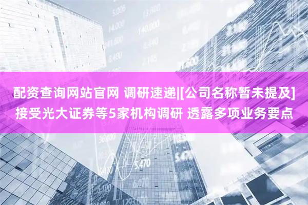 配资查询网站官网 调研速递|[公司名称暂未提及]接受光大证券等5家机构调研 透露多项业务要点