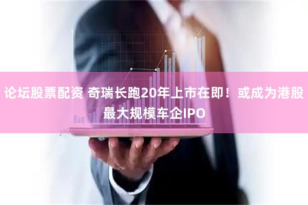 论坛股票配资 奇瑞长跑20年上市在即！或成为港股最大规模车企IPO
