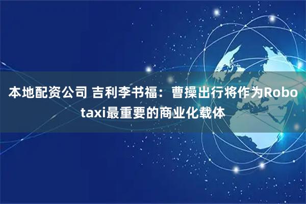 本地配资公司 吉利李书福：曹操出行将作为Robotaxi最重要的商业化载体