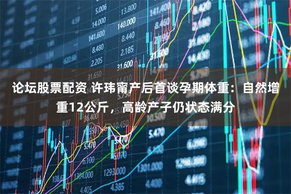 论坛股票配资 许玮甯产后首谈孕期体重：自然增重12公斤，高龄产子仍状态满分