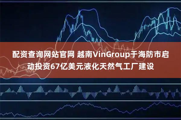 配资查询网站官网 越南VinGroup于海防市启动投资67亿美元液化天然气工厂建设