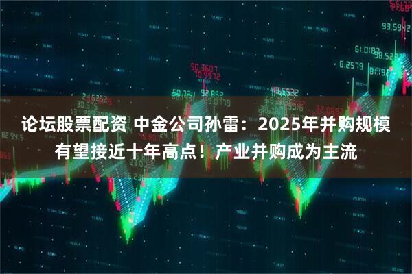 论坛股票配资 中金公司孙雷：2025年并购规模有望接近十年高点！产业并购成为主流