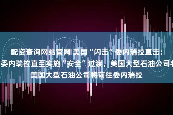 配资查询网站官网 美国“闪击”委内瑞拉直击：美国将“管理”委内瑞拉直至实施“安全”过渡，美国大型石油公司将前往委内瑞拉