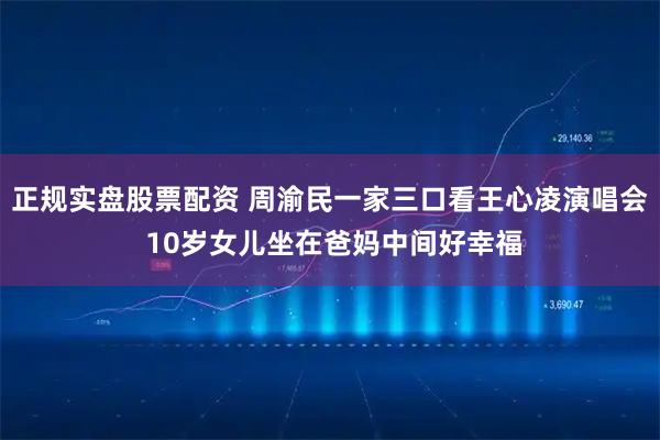正规实盘股票配资 周渝民一家三口看王心凌演唱会 10岁女儿坐在爸妈中间好幸福