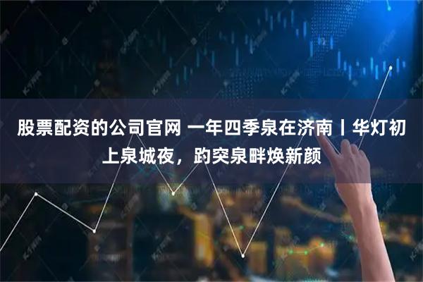 股票配资的公司官网 一年四季泉在济南丨华灯初上泉城夜，趵突泉畔焕新颜