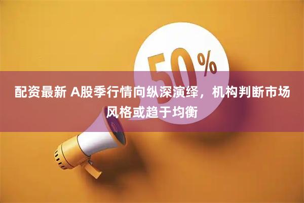 配资最新 A股季行情向纵深演绎，机构判断市场风格或趋于均衡