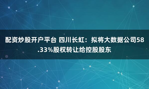 配资炒股开户平台 四川长虹：拟将大数据公司58.33%股权转让给控股股东