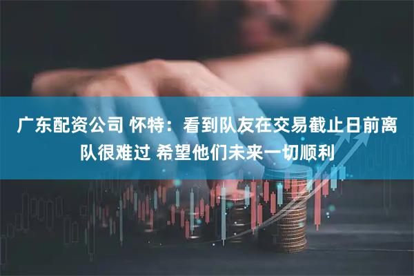 广东配资公司 怀特：看到队友在交易截止日前离队很难过 希望他们未来一切顺利