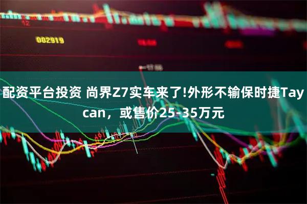 配资平台投资 尚界Z7实车来了!外形不输保时捷Taycan，或售价25-35万元