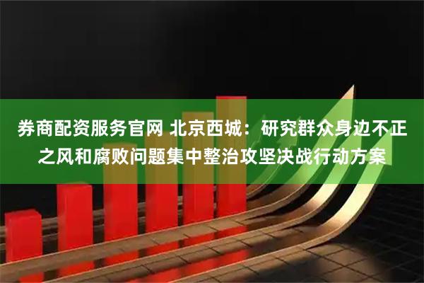 券商配资服务官网 北京西城：研究群众身边不正之风和腐败问题集中整治攻坚决战行动方案