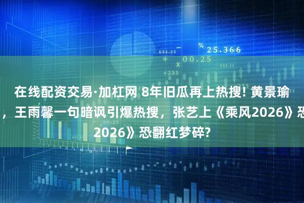 在线配资交易·加杠网 8年旧瓜再上热搜! 黄景瑜前妻再点名，王雨馨一句暗讽引爆热搜，张艺上《乘风2026》恐翻红梦碎?