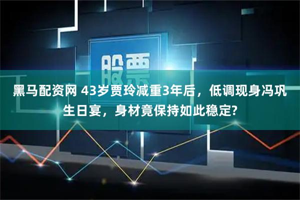 黑马配资网 43岁贾玲减重3年后，低调现身冯巩生日宴，身材竟保持如此稳定?